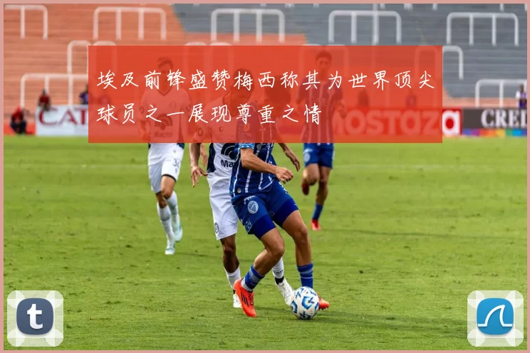 埃及前锋盛赞梅西称其为世界顶尖球员之一展现尊重之情