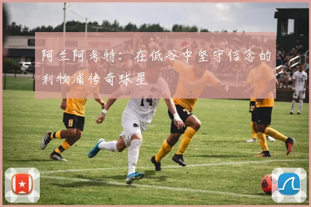 阿兰阿考特：在低谷中坚守信念的利物浦传奇球星