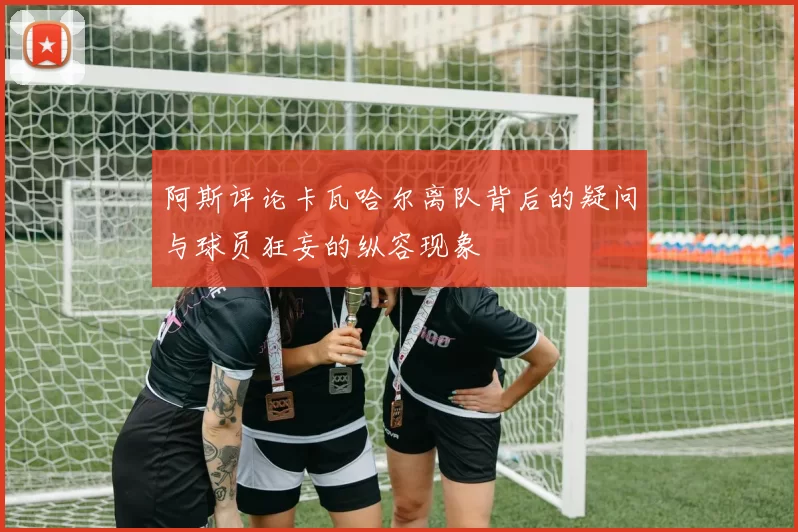 阿斯评论卡瓦哈尔离队背后的疑问与球员狂妄的纵容现象