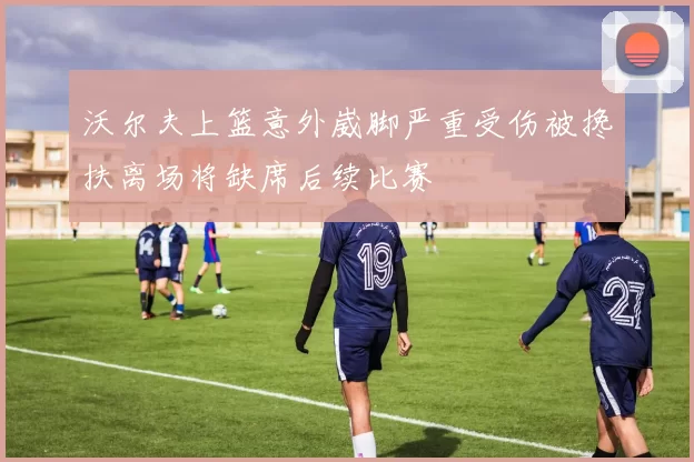 沃尔夫上篮意外崴脚严重受伤被搀扶离场将缺席后续比赛