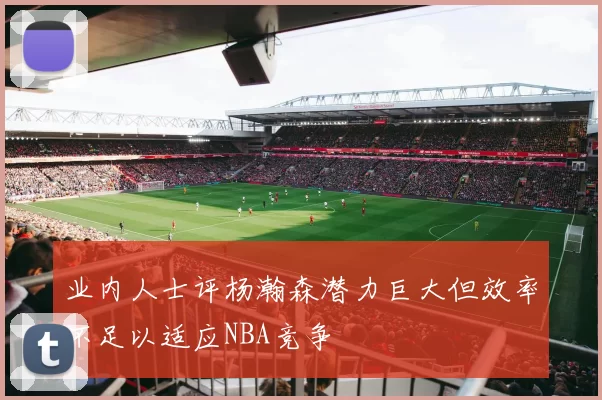 业内人士评杨瀚森潜力巨大但效率不足以适应NBA竞争