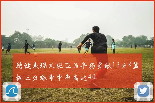 稳健表现文班亚马半场贡献13分8篮板三分球命中率高达40