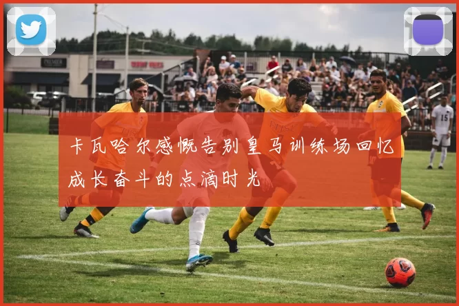 卡瓦哈尔感慨告别皇马训练场回忆成长奋斗的点滴时光