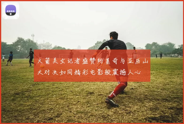 火箭美女记者盛赞约基奇与亚历山大对决如同精彩电影般震撼人心