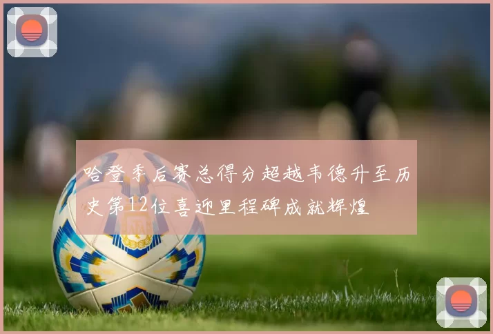 哈登季后赛总得分超越韦德升至历史第12位喜迎里程碑成就辉煌