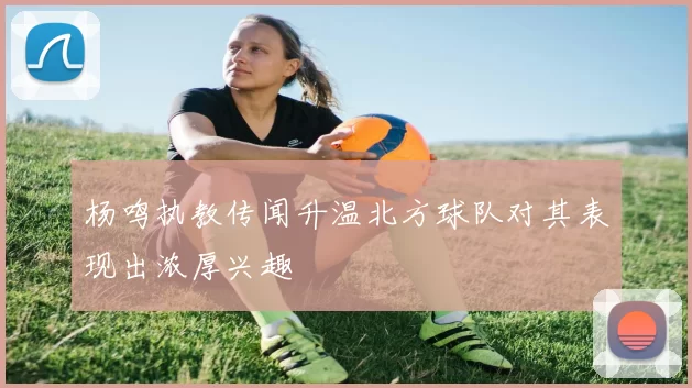 杨鸣执教传闻升温北方球队对其表现出浓厚兴趣