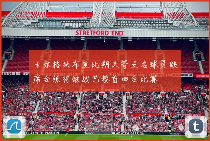 卡尔格纳布里比朔夫等五名球员缺席合练将缺战巴黎首回合比赛