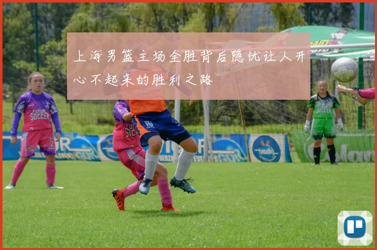 上海男篮主场全胜背后隐忧让人开心不起来的胜利之路