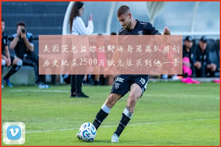 美因茨总监称佐野海舟若离队将创历史纪录2500万欧无法买到他一条腿