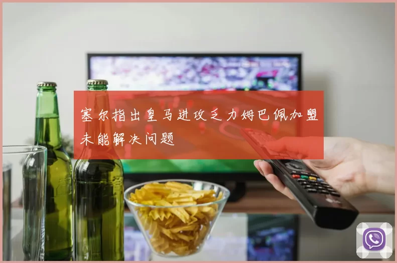 塞尔指出皇马进攻乏力姆巴佩加盟未能解决问题