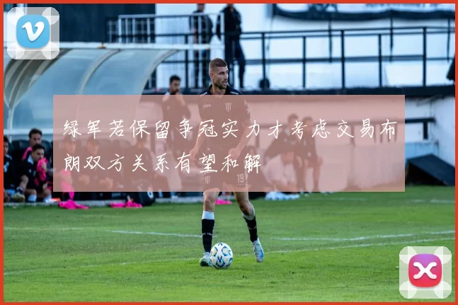 绿军若保留争冠实力才考虑交易布朗双方关系有望和解
