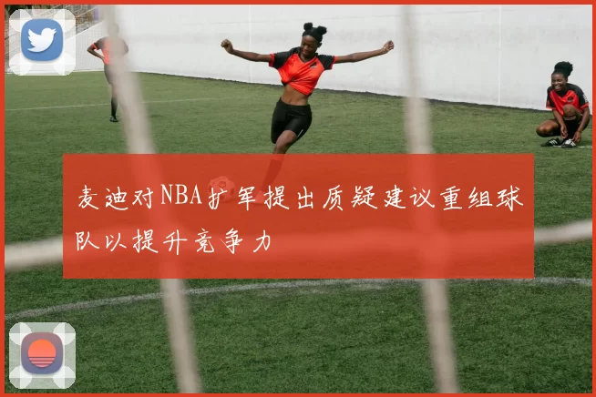 麦迪对NBA扩军提出质疑建议重组球队以提升竞争力
