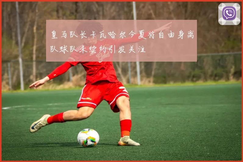 皇马队长卡瓦哈尔今夏将自由身离队球队未续约引发关注