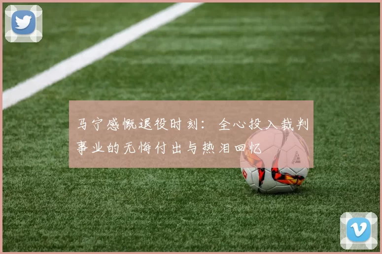 马宁感慨退役时刻：全心投入裁判事业的无悔付出与热泪回忆