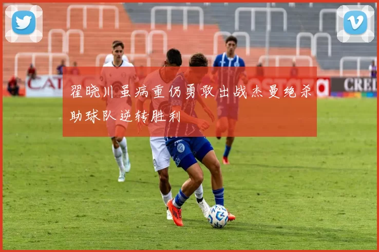 翟晓川虽病重仍勇敢出战杰曼绝杀助球队逆转胜利