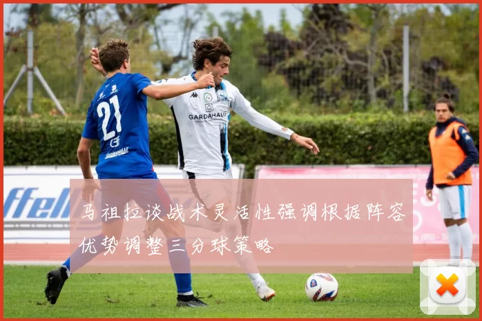 马祖拉谈战术灵活性强调根据阵容优势调整三分球策略