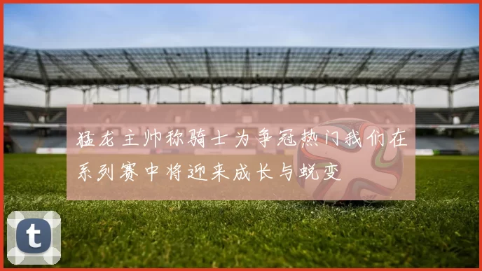 猛龙主帅称骑士为争冠热门我们在系列赛中将迎来成长与蜕变