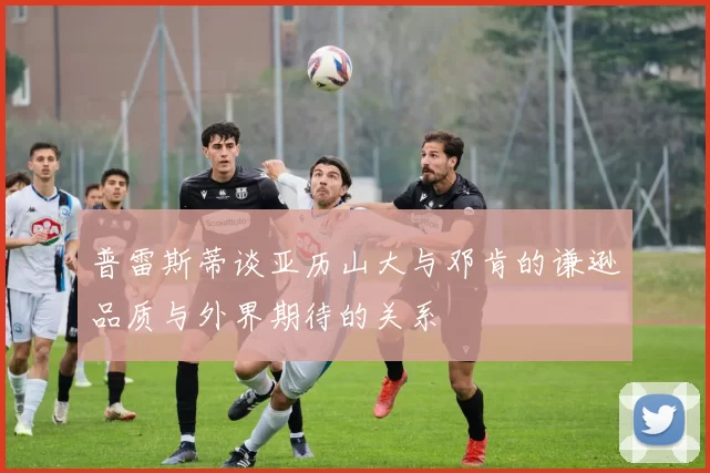 普雷斯蒂谈亚历山大与邓肯的谦逊品质与外界期待的关系