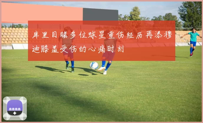 库里目睹多位球星重伤经历再添穆迪膝盖受伤的心痛时刻