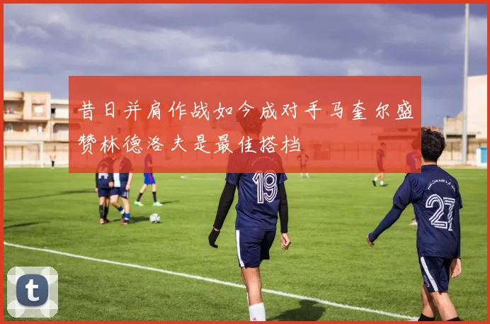 昔日并肩作战如今成对手马奎尔盛赞林德洛夫是最佳搭档