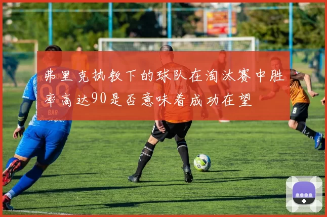 弗里克执教下的球队在淘汰赛中胜率高达90是否意味着成功在望