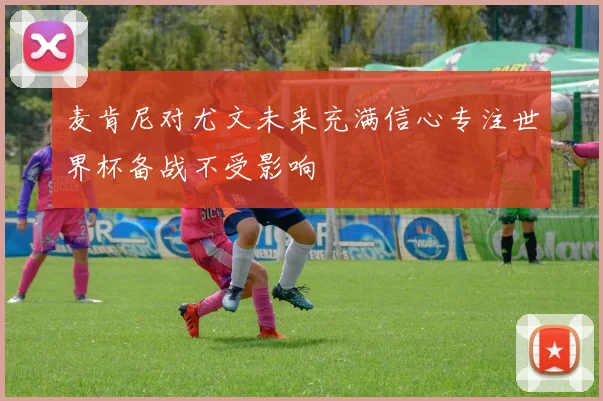 麦肯尼对尤文未来充满信心专注世界杯备战不受影响