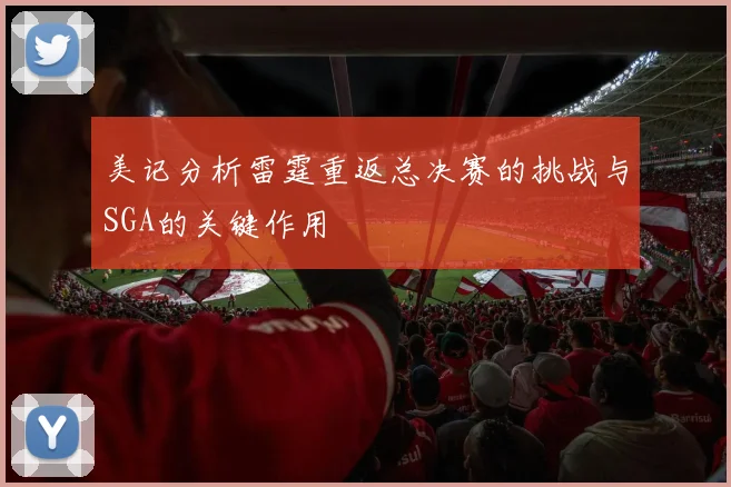 美记分析雷霆重返总决赛的挑战与SGA的关键作用
